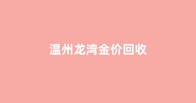 温州回收金首饰价格_温州龙湾金价回收