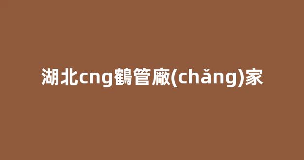 湖北cng鶴管廠(chǎng)家(鶴管生產(chǎn)廠(chǎng)家排名)(1)