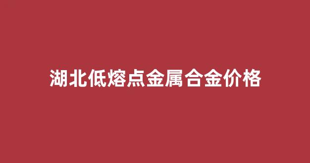 湖北低熔点金属合金价格_湖北低熔点金属合金价格表