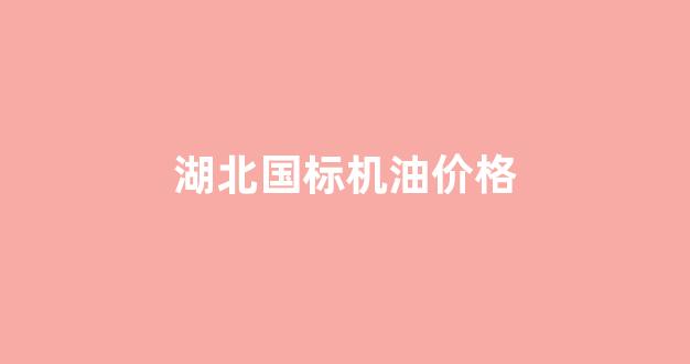 湖北国标机油价格_湖北国标机油价格是多少