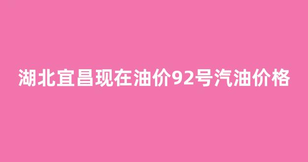 湖北宜昌油价今日价格_湖北宜昌现在油价92号汽油价格
