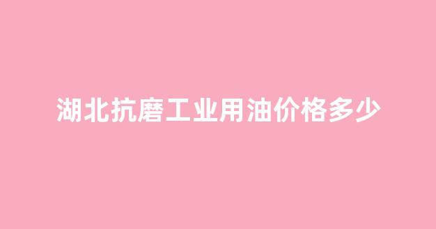 湖北抗磨工业用油价格多少一吨_湖北抗磨工业用油价格多少