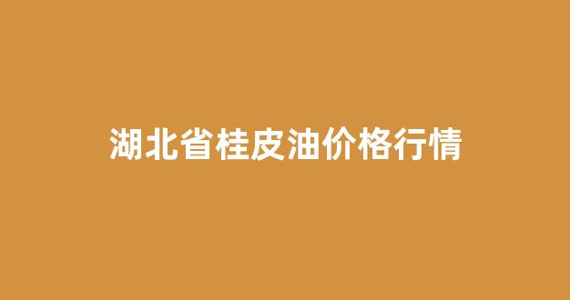 湖北省桂皮油价格行情_2021年桂皮价格