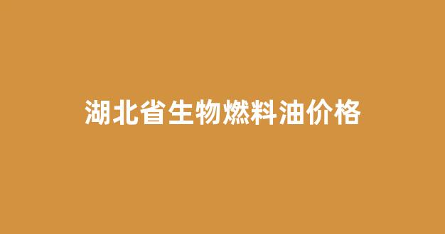 湖北省生物燃料油价格查询_湖北省生物燃料油价格