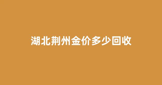 湖北荆州金价多少回收_荆州黄金回收电话号码