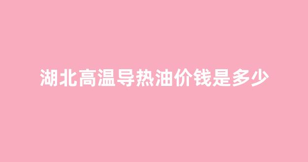 高温导热油厂家_湖北高温导热油价钱是多少