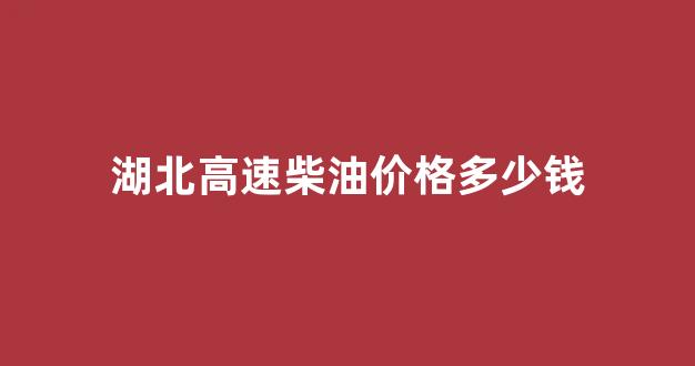 湖北高速柴油价格查询_湖北高速柴油价格多少钱