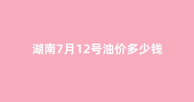 湖南7月12号油价多少钱_湖南当前油价