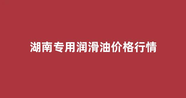 湖南润滑油生产厂家_湖南专用润滑油价格行情