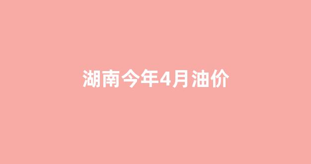 湖南今年4月油价_2020湖南油价调价表