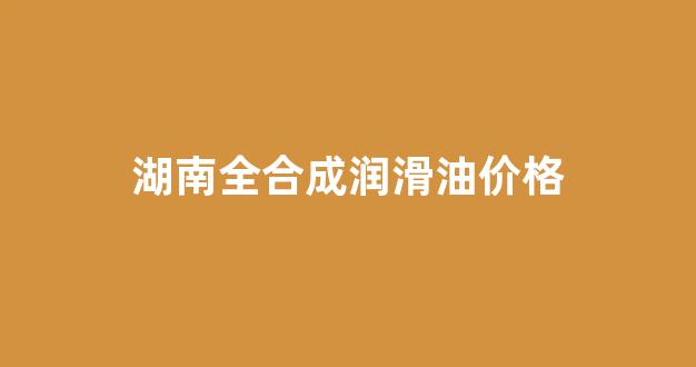 湖南全合成润滑油价格_全合成润滑油品牌排行