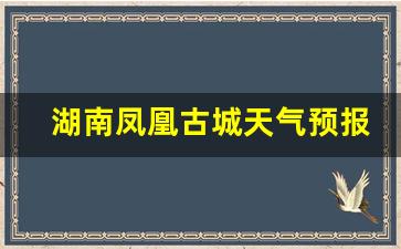 湖南凤凰古城天气预报15天查询结果_湖南省凤凰古城一周天气预报