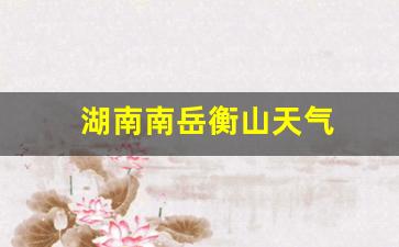 湖南南岳衡山天气_湖南南岳衡山天气预报一周