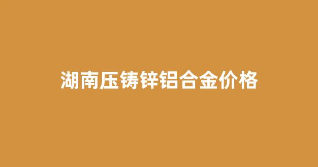 湖南压铸锌铝合金价格_湖南压铸锌铝合金价格是多少