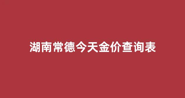 湖南常德今天金价查询表_湖南常德今天金价查询表图片
