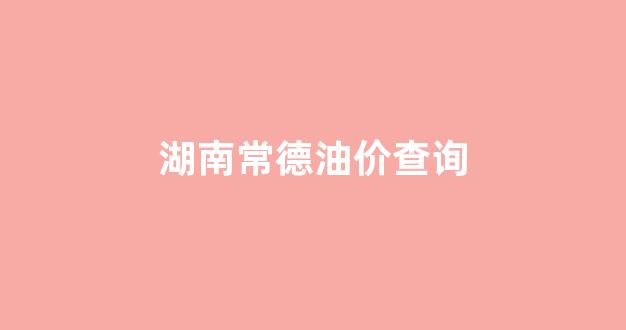 湖南常德油价查询_湖南常德油价查询最新消息