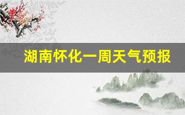 湖南怀化一周天气预报情况最新查询结果_湖南怀化天气15天查询