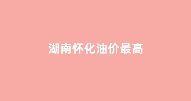 怀化石油价格_湖南怀化油价最高