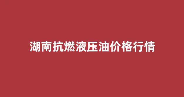 湖南抗燃液压油价格行情_湖南抗燃液压油价格行情走势