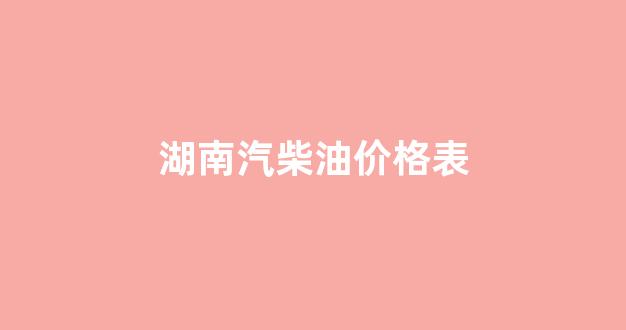 湖南汽柴油价格表_湖南省汽柴油价