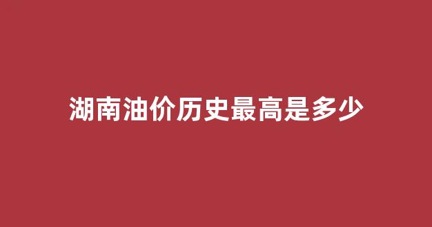 湖南历史油价一览_湖南油价历史最高是多少