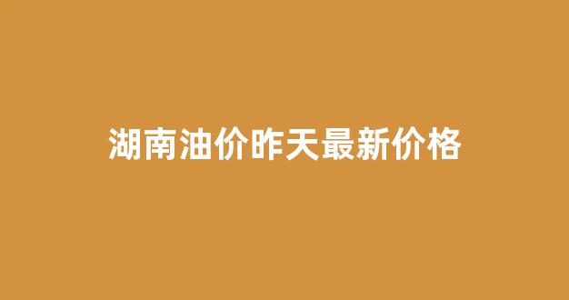 湖南油价昨天最新价格_湖南今日油价格行情