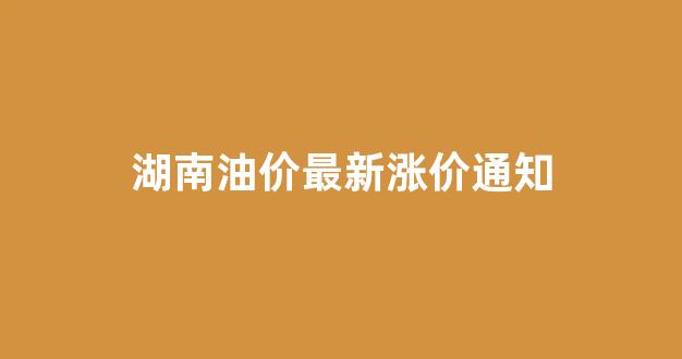 湖南油价最新涨价通知今天_湖南油价最新涨价通知