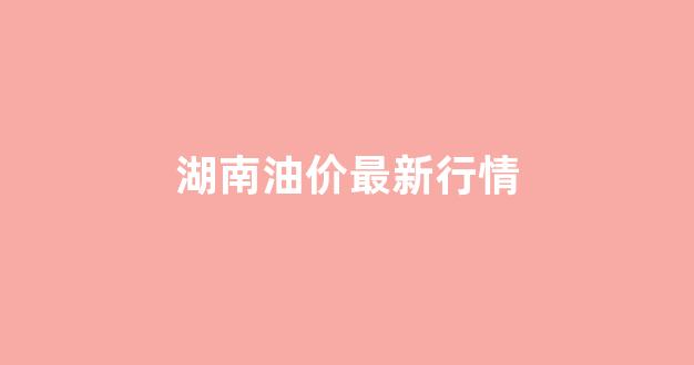 湖南油价最新行情_湖南油价调整最新消息价格