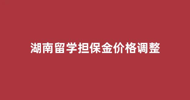 湖南留学担保金价格调整表_湖南留学担保金价格调整