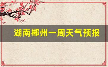 湖南郴州一周天气预报七天_湖南郴州一周天气预报15天