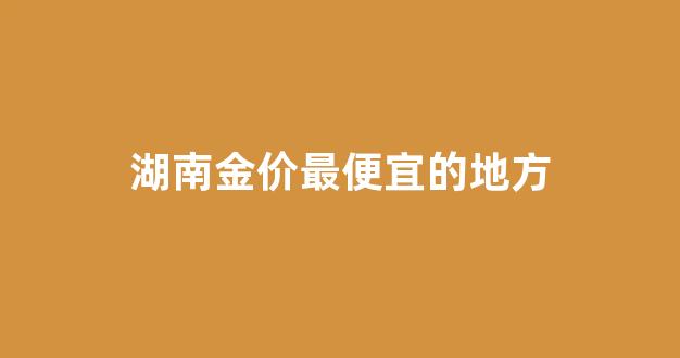 湖南金价最便宜的地方_湖南的黄金多少钱一克