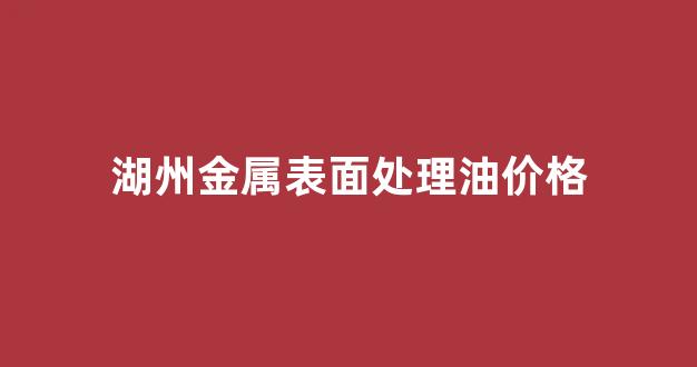 湖州金属表面处理油价格_湖州金属表面处理油价格是多少