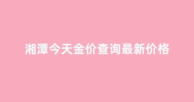 湘潭今天金价查询最新价格_今日湘潭金价