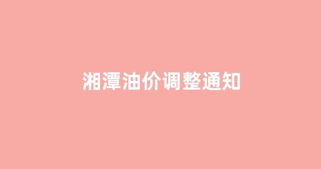 湘潭油价调整通知_湘潭油价最新