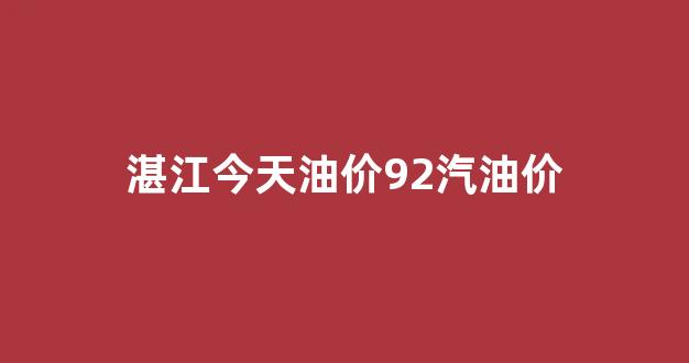 湛江今天油价92汽油价_湛江92号汽油多少钱一升