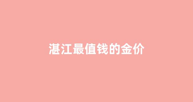 湛江最值钱的金价_湛江现在黄金多少钱一克