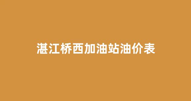 湛江桥西加油站油价表_湛江桥西石化加油站电话