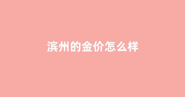 滨州黄金首饰哪里好_滨州的金价怎么样