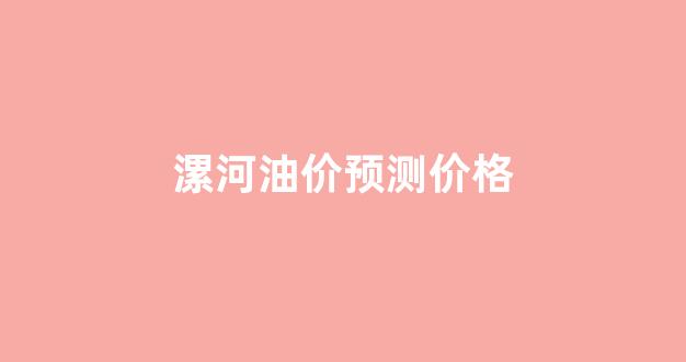 漯河油价预测价格最新消息_漯河油价预测价格