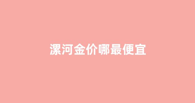 漯河金店黄金价格今天_漯河金价哪最便宜