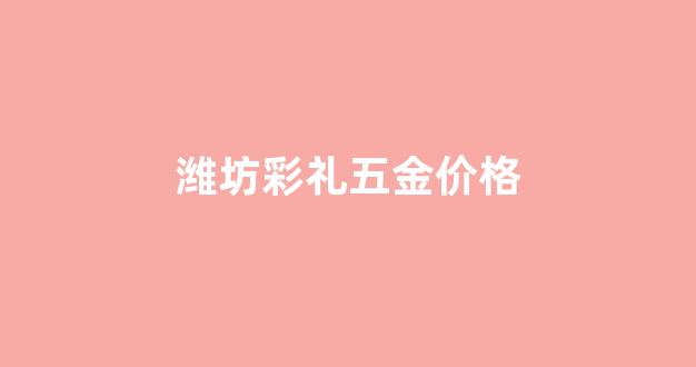 潍坊彩礼五金价格_潍坊彩礼五金价格多少
