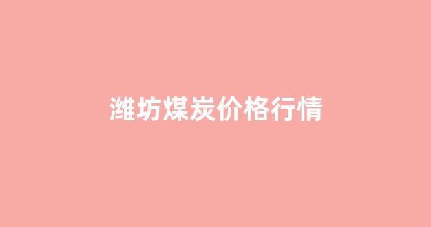 潍坊煤炭价格行情(潍坊煤炭价格行情最新价格)_https://www.luoxuangg888.com_上交所_第1张