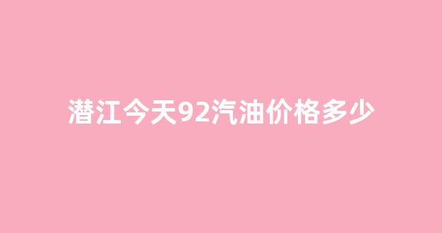 湖北潜江油价今日价格_潜江今天92汽油价格多少