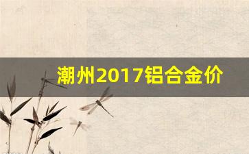 潮州2017铝合金价位_广东铝合金价格