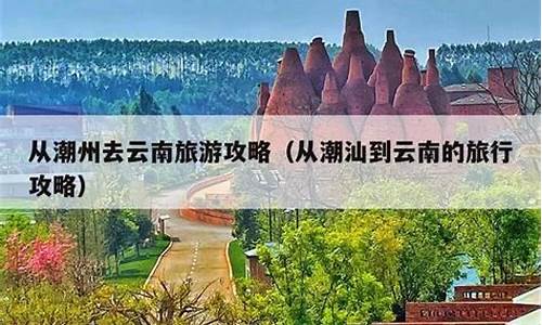 潮州到云南旅游攻略一日游_潮州到云南旅游攻略