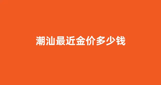 潮汕最近金价多少钱_潮州今日黄金首饰价格