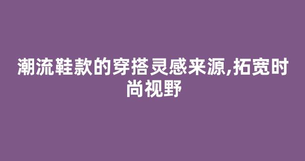 潮流鞋款的穿搭灵感来源,拓宽时尚视野