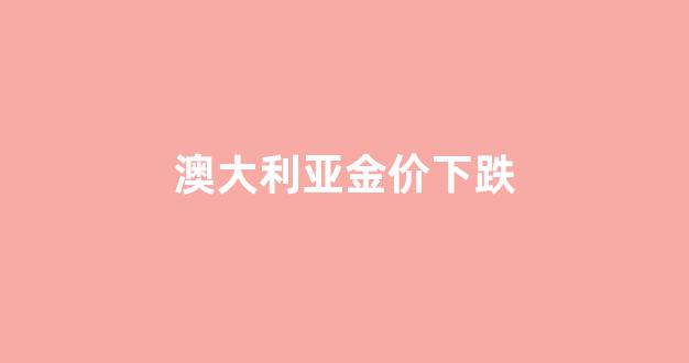 澳大利亚黄金与中国黄金价格_澳大利亚金价下跌