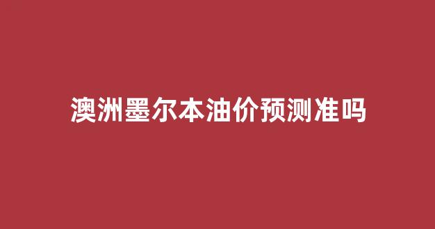 澳洲墨尔本油价预测准吗今天_澳洲墨尔本油价预测准吗