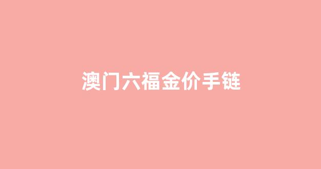 澳门六福金价今日价格大陆_澳门六福金价手链